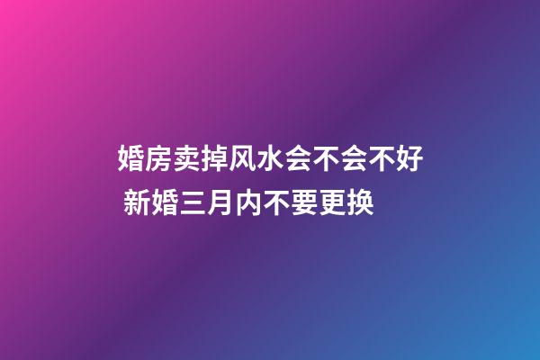 婚房卖掉风水会不会不好 新婚三月内不要更换